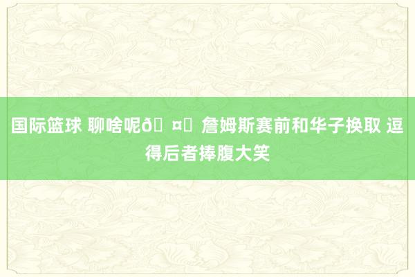 国际篮球 聊啥呢🤔詹姆斯赛前和华子换取 逗得后者捧腹大笑