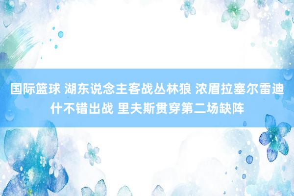 国际篮球 湖东说念主客战丛林狼 浓眉拉塞尔雷迪什不错出战 里夫斯贯穿第二场缺阵