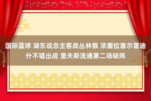 国际篮球 湖东说念主客战丛林狼 浓眉拉塞尔雷迪什不错出战 里夫斯流通第二场缺阵